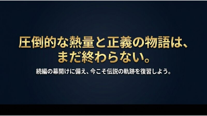 圧倒的な熱量と正義の物語は、まだ終わらない。続編の幕開けに備え、今こそ伝説の軌跡を復習しよう