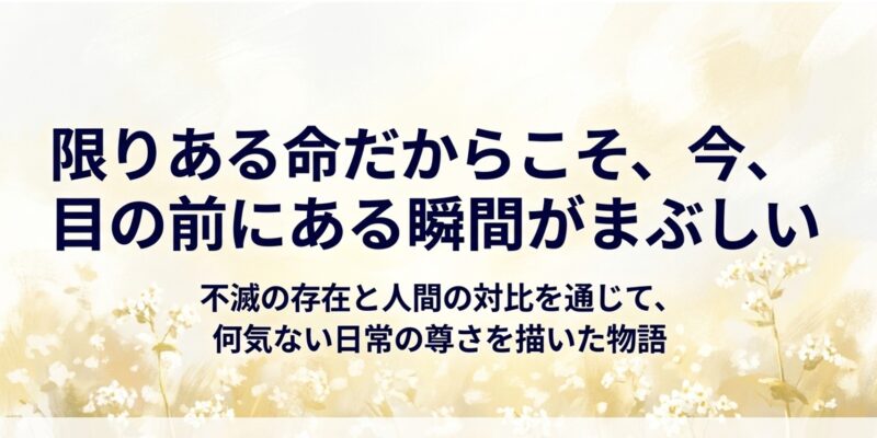 不滅の存在と人間の対比を通じて、限りある命だからこそ今目の前にある瞬間がまぶしいという、何気ない日常の尊さを伝えるメッセージ